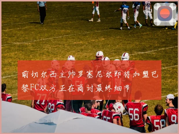 前切尔西主帅罗塞尼尔即将加盟巴黎FC双方正在商讨最终细节