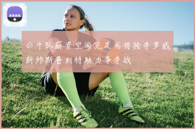公牛队薪资空间充足或将抢夺罗威新帅斯普利特助力争夺战