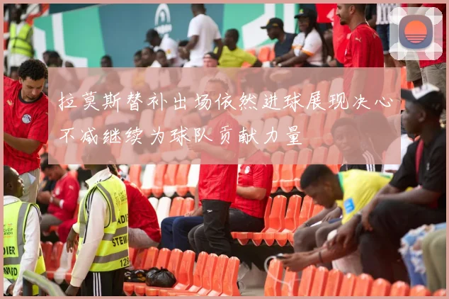拉莫斯替补出场依然进球展现决心不减继续为球队贡献力量