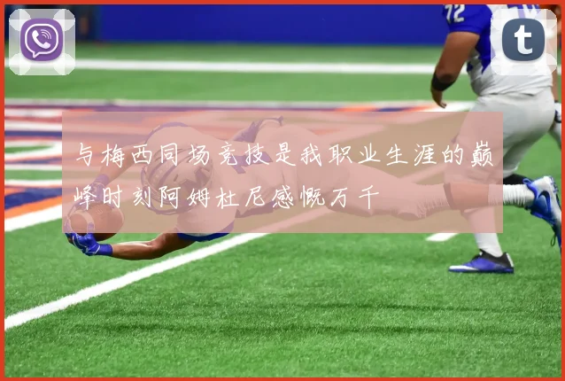 与梅西同场竞技是我职业生涯的巅峰时刻阿姆杜尼感慨万千