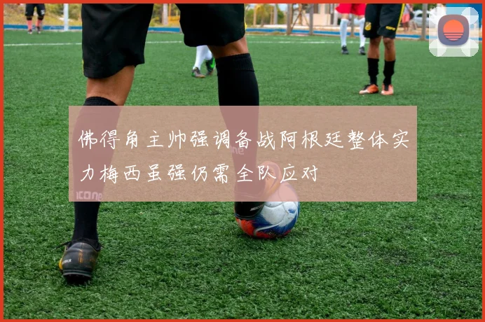 佛得角主帅强调备战阿根廷整体实力梅西虽强仍需全队应对