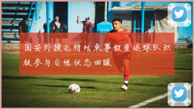 国安外援孔特结束事假重返球队积极参与合练状态回暖