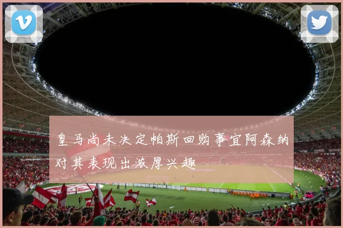 皇马尚未决定帕斯回购事宜阿森纳对其表现出浓厚兴趣