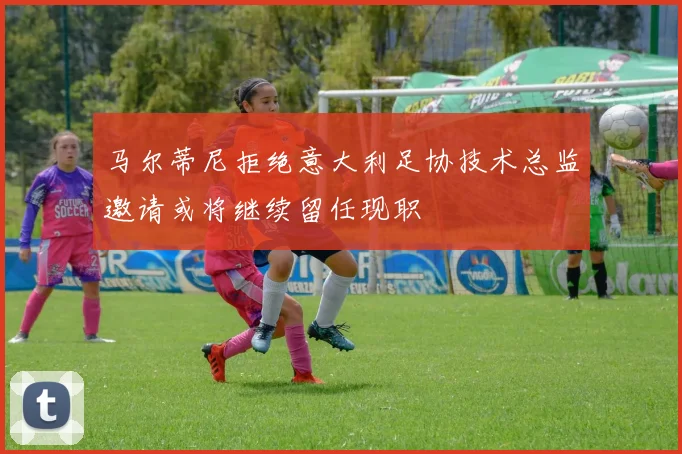 马尔蒂尼拒绝意大利足协技术总监邀请或将继续留任现职