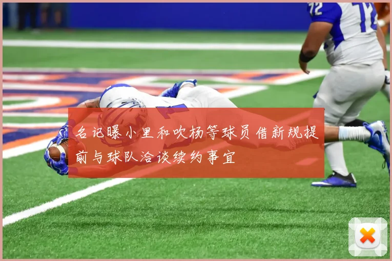 名记曝小里和吹杨等球员借新规提前与球队洽谈续约事宜