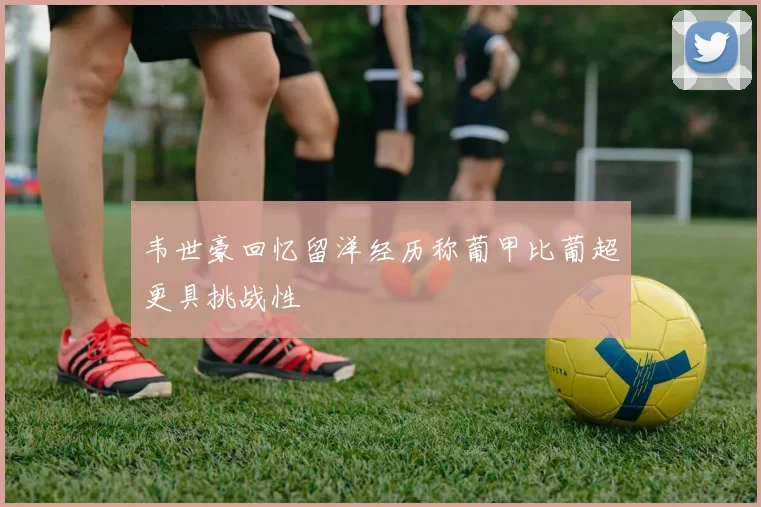 韦世豪回忆留洋经历称葡甲比葡超更具挑战性