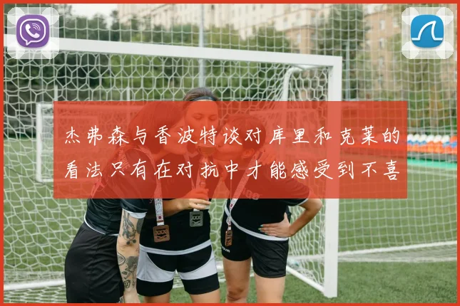 杰弗森与香波特谈对库里和克莱的看法只有在对抗中才能感受到不喜欢