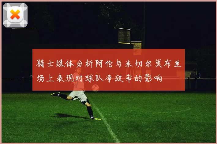 骑士媒体分析阿伦与米切尔莫布里场上表现对球队净效率的影响