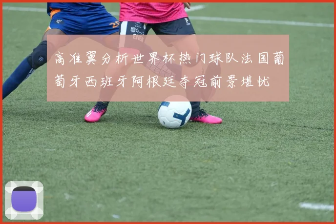 高准翼分析世界杯热门球队法国葡萄牙西班牙阿根廷夺冠前景堪忧